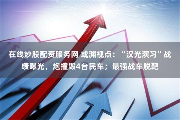 在线炒股配资服务网 或渊视点：“汉光演习”战绩曝光，炮撞毁4台民车；最强战车脱靶