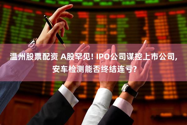 温州股票配资 A股罕见! IPO公司谋控上市公司, 安车检测能否终结连亏?