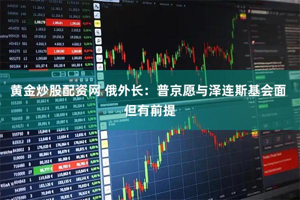 黄金炒股配资网 俄外长：普京愿与泽连斯基会面 但有前提
