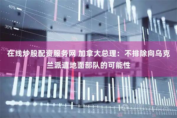在线炒股配资服务网 加拿大总理：不排除向乌克兰派遣地面部队的可能性