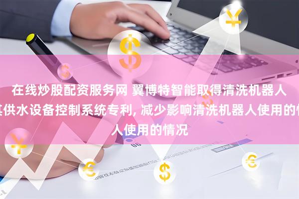 在线炒股配资服务网 翼博特智能取得清洗机器人及其供水设备控制系统专利, 减少影响清洗机器人使用的情况