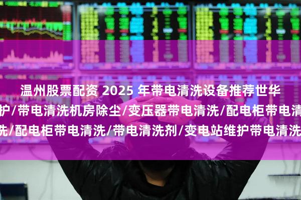 温州股票配资 2025 年带电清洗设备推荐世华中科，带电清洗电力维护/带电清洗机房除尘/变压器带电清洗/配电柜带电清洗/带电清洗剂/变电站维护带电清洗公司推荐！