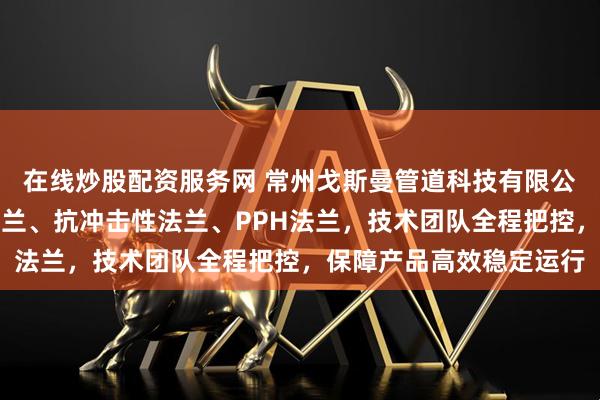 在线炒股配资服务网 常州戈斯曼管道科技有限公司专注制造耐高压性法兰、抗冲击性法兰、PPH法兰，技术团队全程把控，保障产品高效稳定运行