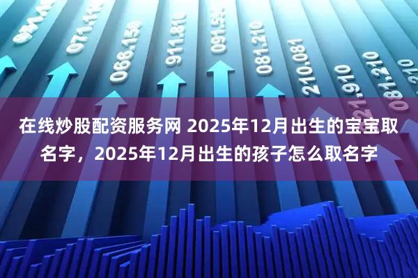 在线炒股配资服务网 2025年12月出生的宝宝取名字，2025年12月出生的孩子怎么取名字