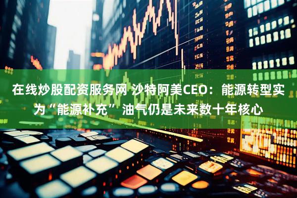在线炒股配资服务网 沙特阿美CEO：能源转型实为“能源补充” 油气仍是未来数十年核心