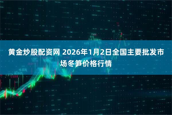 黄金炒股配资网 2026年1月2日全国主要批发市场冬笋价格行情
